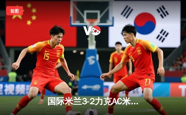 国际米兰3-2力克AC米兰，劳塔罗双响锁定意甲争冠关键战