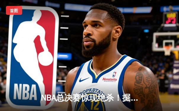 NBA总决赛惊现绝杀！掘金逆转热火夺冠，约基奇斩获FMVP
